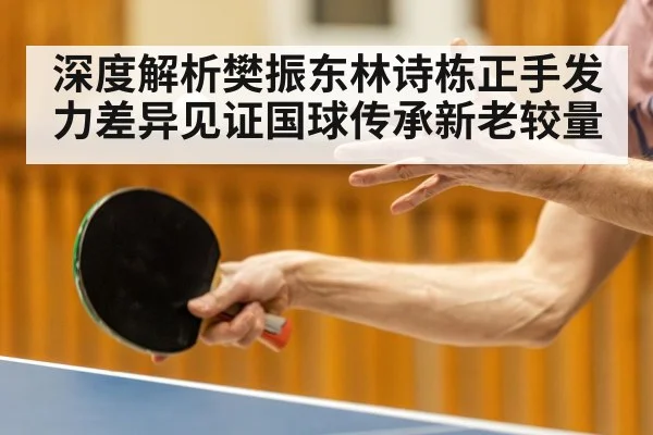 深度解析樊振东林诗栋正手发力差异见证国球传承新老较量