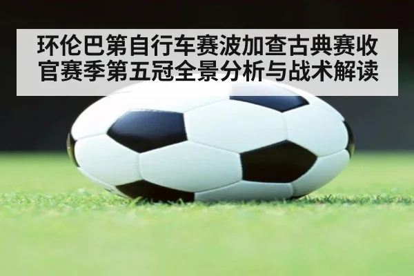 环伦巴第自行车赛波加查古典赛收官赛季第五冠全景分析与战术解读